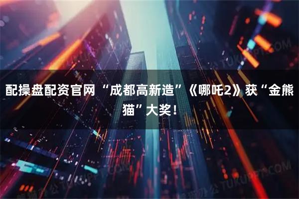 配操盘配资官网 “成都高新造”《哪吒2》获“金熊猫”大奖！