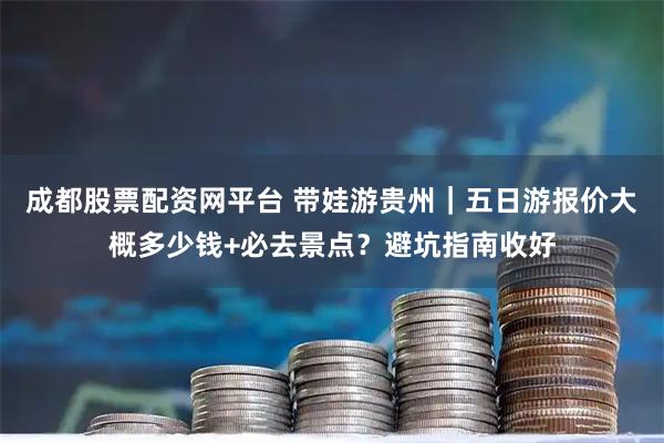 成都股票配资网平台 带娃游贵州｜五日游报价大概多少钱+必去景点？避坑指南收好