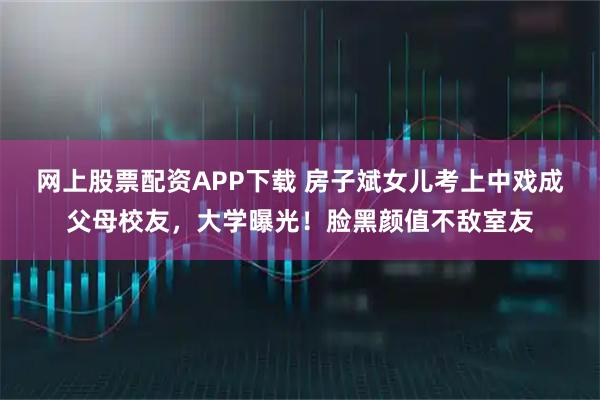 网上股票配资APP下载 房子斌女儿考上中戏成父母校友，大学曝光！脸黑颜值不敌室友
