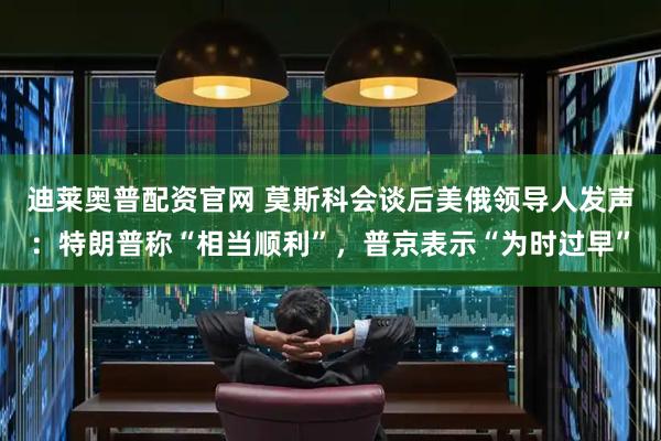 迪莱奥普配资官网 莫斯科会谈后美俄领导人发声：特朗普称“相当顺利”，普京表示“为时过早”