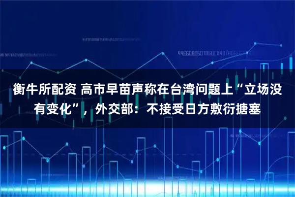 衡牛所配资 高市早苗声称在台湾问题上“立场没有变化”，外交部：不接受日方敷衍搪塞