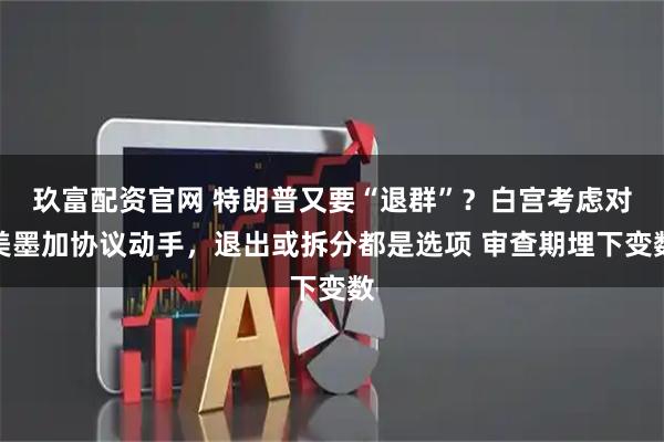 玖富配资官网 特朗普又要“退群”？白宫考虑对美墨加协议动手，退出或拆分都是选项 审查期埋下变数