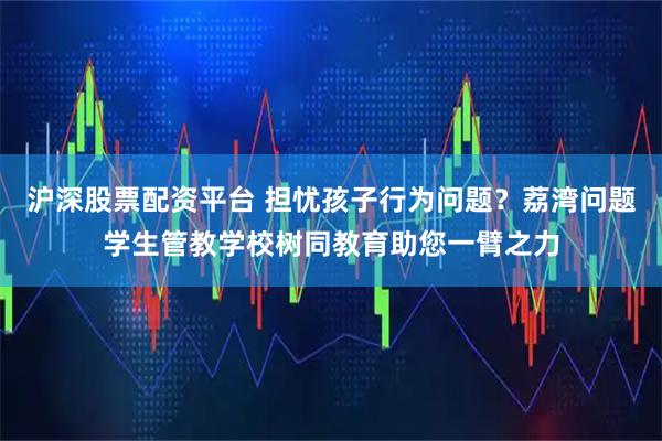 沪深股票配资平台 担忧孩子行为问题？荔湾问题学生管教学校树同教育助您一臂之力
