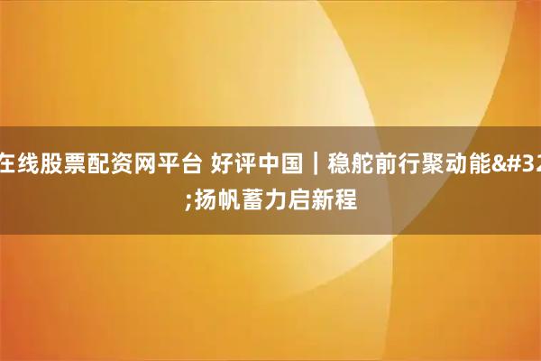在线股票配资网平台 好评中国｜稳舵前行聚动能 扬帆蓄力启新程