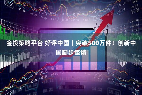 金投策略平台 好评中国｜突破500万件！创新中国脚步铿锵