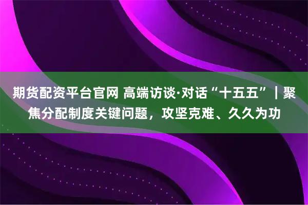 期货配资平台官网 高端访谈·对话“十五五”｜聚焦分配制度关键问题，攻坚克难、久久为功