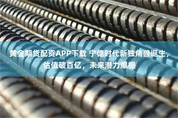 黄金期货配资APP下载 宁德时代新独角兽诞生，估值破百亿，未来潜力爆棚