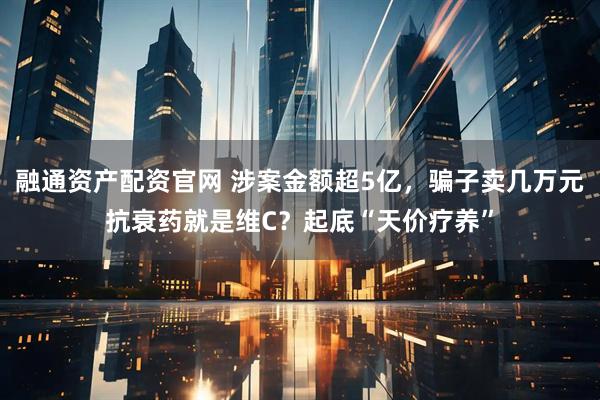 融通资产配资官网 涉案金额超5亿，骗子卖几万元抗衰药就是维C？起底“天价疗养”