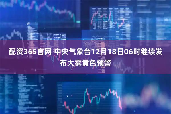 配资365官网 中央气象台12月18日06时继续发布大雾黄色预警