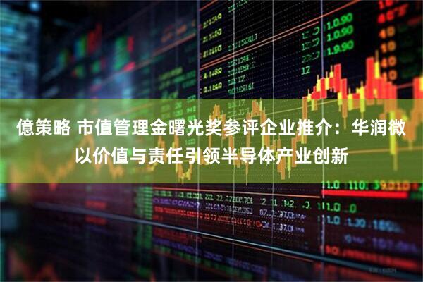 億策略 市值管理金曙光奖参评企业推介：华润微以价值与责任引领半导体产业创新