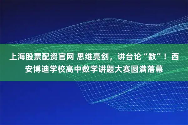 上海股票配资官网 思维亮剑，讲台论“数”！西安博迪学校高中数学讲题大赛圆满落幕