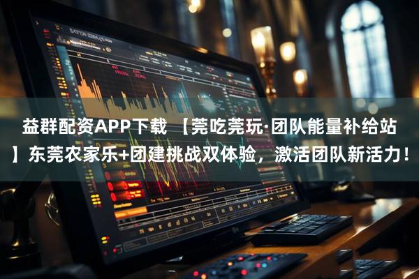 益群配资APP下载 【莞吃莞玩·团队能量补给站】东莞农家乐+团建挑战双体验，激活团队新活力！
