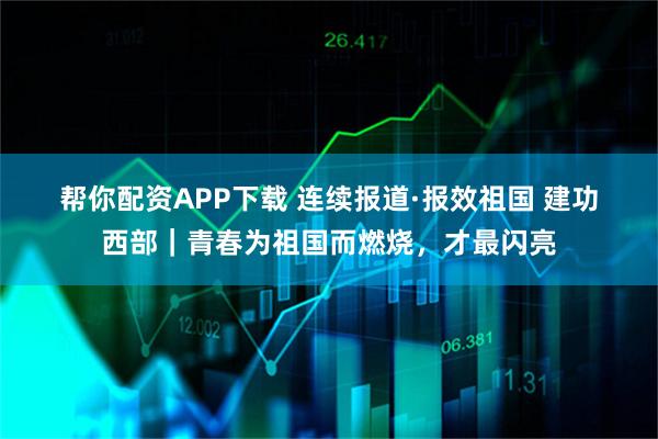 帮你配资APP下载 连续报道·报效祖国 建功西部｜青春为祖国而燃烧，才最闪亮