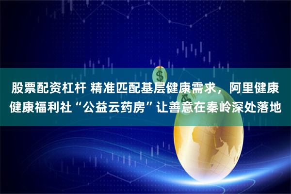 股票配资杠杆 精准匹配基层健康需求，阿里健康健康福利社“公益云药房”让善意在秦岭深处落地