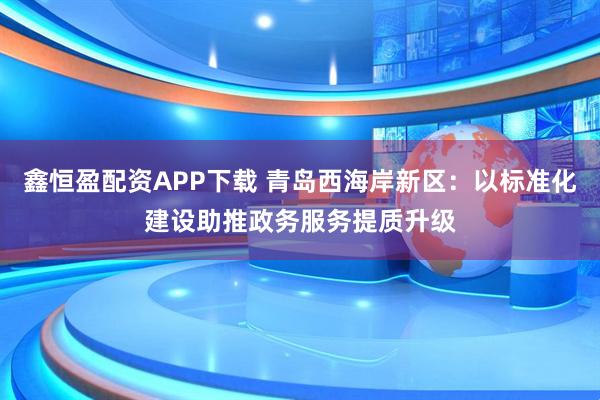 鑫恒盈配资APP下载 青岛西海岸新区：以标准化建设助推政务服务提质升级