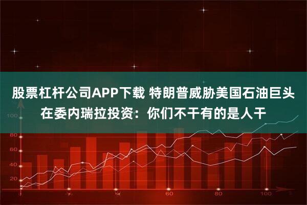 股票杠杆公司APP下载 特朗普威胁美国石油巨头在委内瑞拉投资：你们不干有的是人干