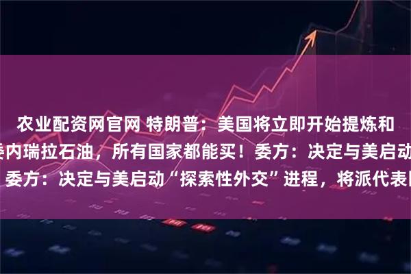 农业配资网官网 特朗普：美国将立即开始提炼和销售至多5000万桶委内瑞拉石油，所有国家都能买！委方：决定与美启动“探索性外交”进程，将派代表团赴美