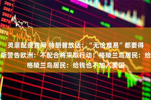 灵菲配资官网 特朗普放话：“无论难易”都要得到格陵兰岛！万斯警告欧洲：不配合将采取行动！格陵兰岛居民：给钱也不加入美国