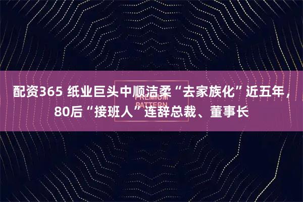 配资365 纸业巨头中顺洁柔“去家族化”近五年，80后“接班人”连辞总裁、董事长