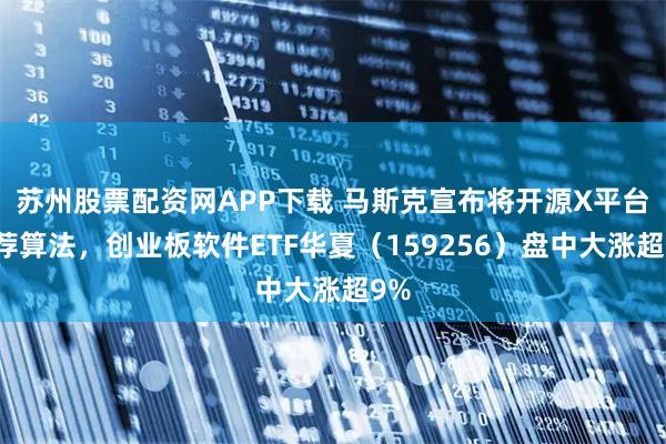 苏州股票配资网APP下载 马斯克宣布将开源X平台推荐算法，创业板软件ETF华夏（159256）盘中大涨超9%