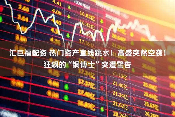 汇巨福配资 热门资产直线跳水！高盛突然空袭！狂飙的“铜博士”突遭警告