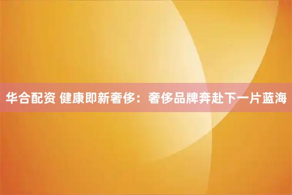 华合配资 健康即新奢侈：奢侈品牌奔赴下一片蓝海