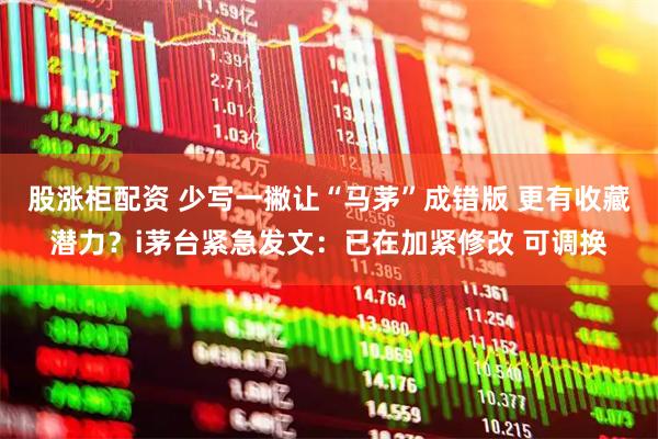 股涨柜配资 少写一撇让“马茅”成错版 更有收藏潜力？i茅台紧急发文：已在加紧修改 可调换