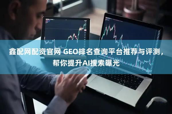 鑫配网配资官网 GEO排名查询平台推荐与评测，帮你提升AI搜索曝光