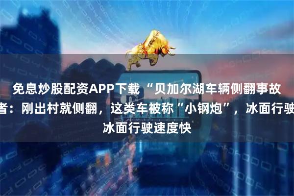 免息炒股配资APP下载 “贝加尔湖车辆侧翻事故”目击者：刚出村就侧翻，这类车被称“小钢炮”，冰面行驶速度快