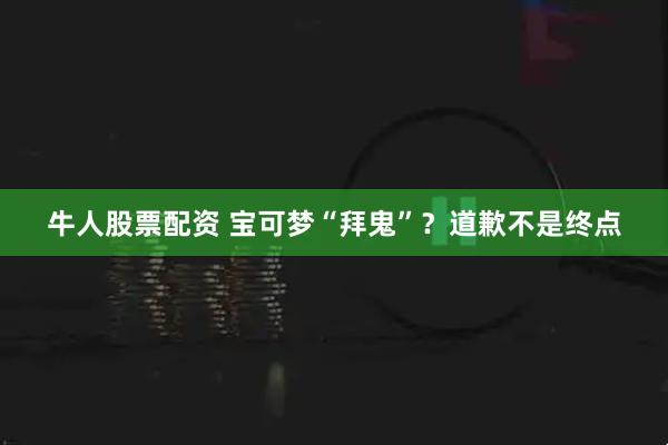 牛人股票配资 宝可梦“拜鬼”？道歉不是终点
