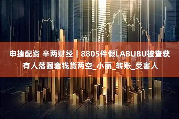 申捷配资 半两财经｜8805件假LABUBU被查获 有人落圈套钱货两空_小丽_转账_受害人