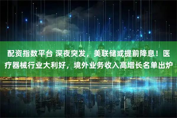配资指数平台 深夜突发，美联储或提前降息！医疗器械行业大利好，境外业务收入高增长名单出炉