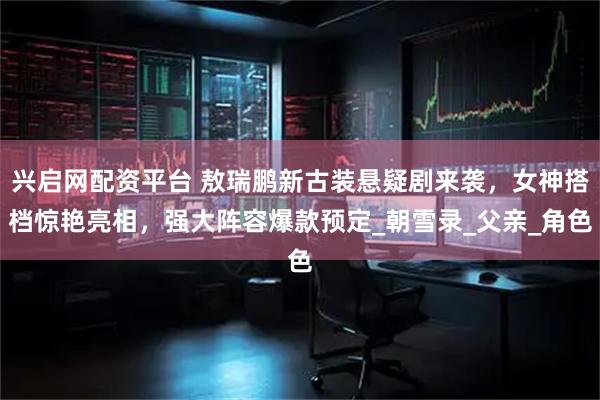 兴启网配资平台 敖瑞鹏新古装悬疑剧来袭，女神搭档惊艳亮相，强大阵容爆款预定_朝雪录_父亲_角色