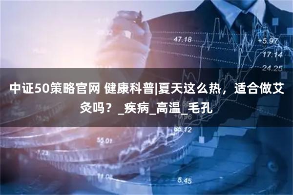 中证50策略官网 健康科普|夏天这么热，适合做艾灸吗？_疾病_高温_毛孔