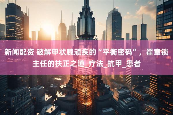 新闻配资 破解甲状腺顽疾的“平衡密码”，翟章锁主任的扶正之道_疗法_抗甲_患者