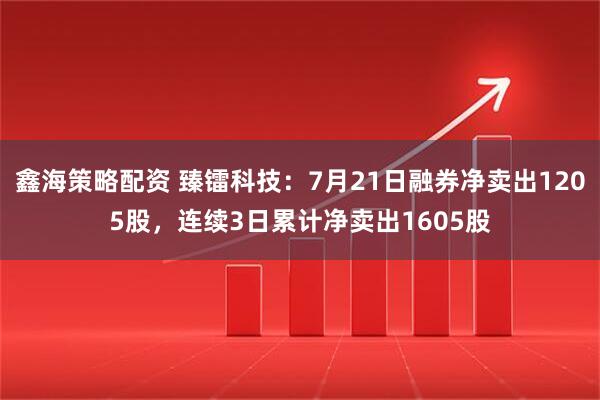 鑫海策略配资 臻镭科技：7月21日融券净卖出1205股，连续3日累计净卖出1605股