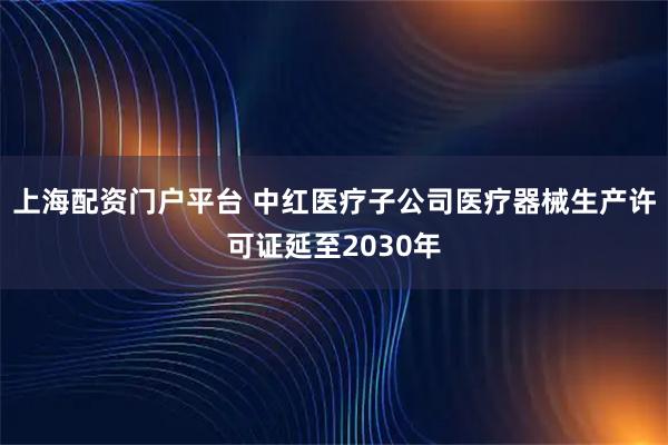 上海配资门户平台 中红医疗子公司医疗器械生产许可证延至2030年