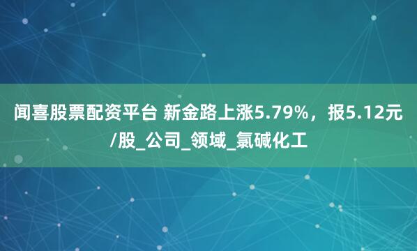 闻喜股票配资平台 新金路上涨5.79%，报5.12元/股_公司_领域_氯碱化工