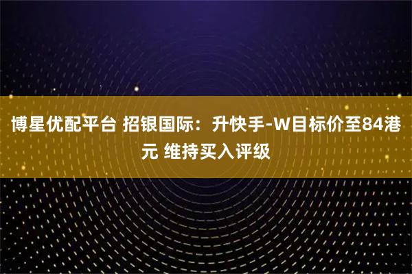 博星优配平台 招银国际：升快手-W目标价至84港元 维持买入评级