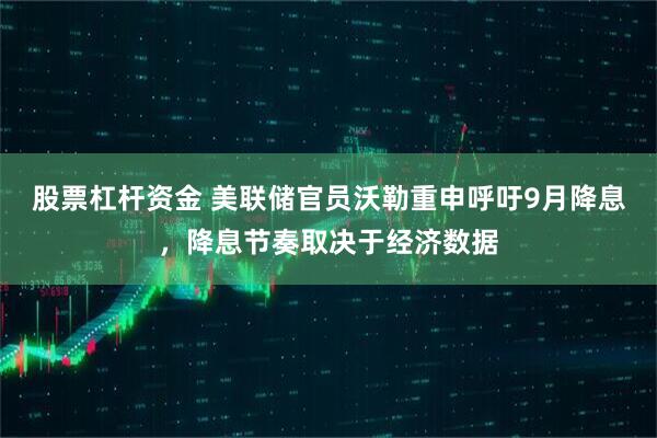 股票杠杆资金 美联储官员沃勒重申呼吁9月降息，降息节奏取决于经济数据