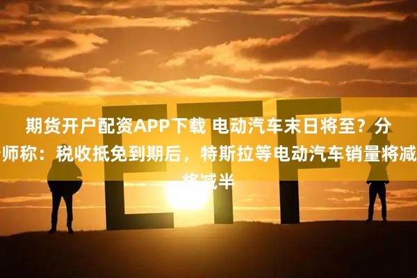 期货开户配资APP下载 电动汽车末日将至？分析师称：税收抵免到期后，特斯拉等电动汽车销量将减半