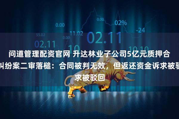 问道管理配资官网 升达林业子公司5亿元质押合同纠纷案二审落槌：合同被判无效，但返还资金诉求被驳回